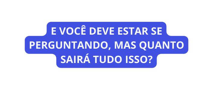 E VOCÊ DEVE ESTAR SE PERGUNTANDO MAS QUANTO SAIRÁ TUDO ISSO